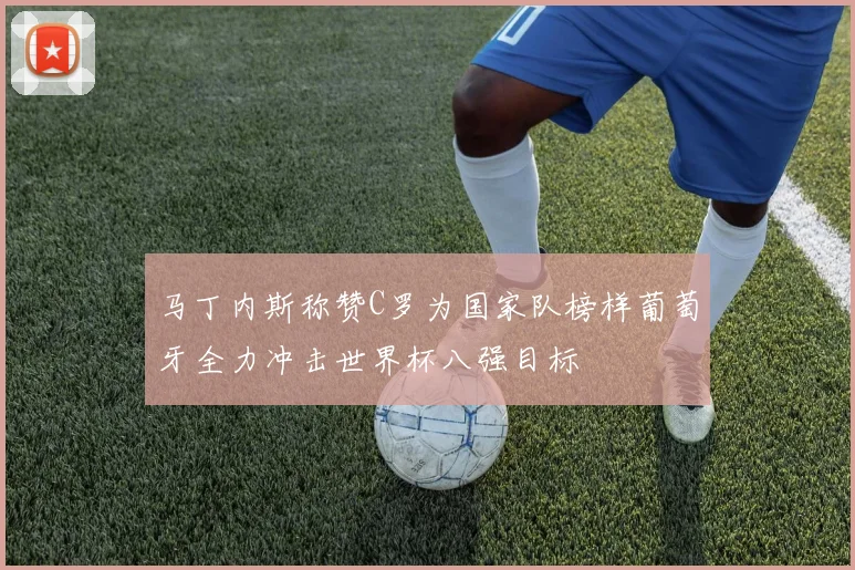 马丁内斯称赞C罗为国家队榜样葡萄牙全力冲击世界杯八强目标