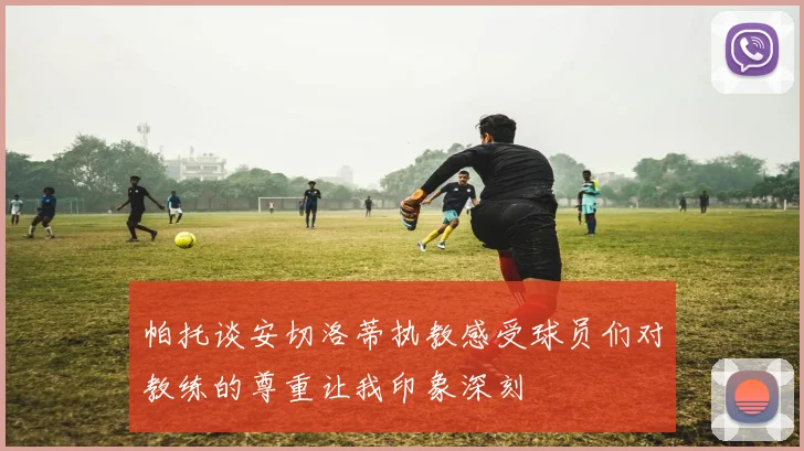 帕托谈安切洛蒂执教感受球员们对教练的尊重让我印象深刻