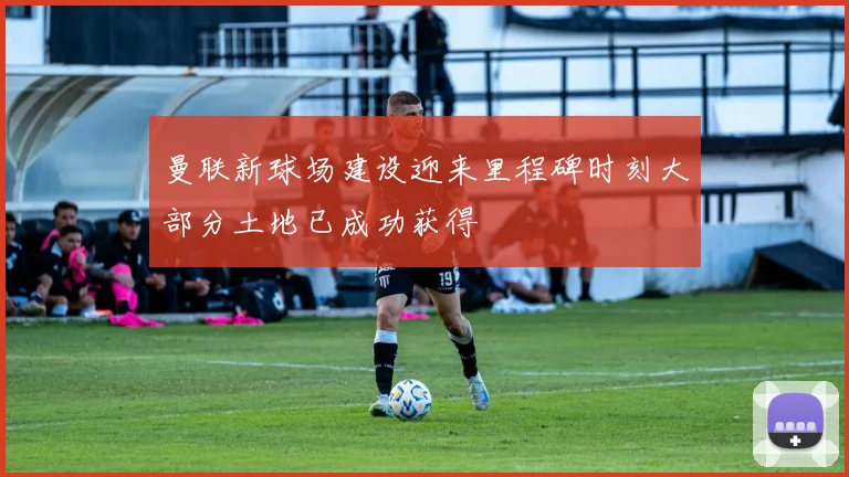 曼联新球场建设迎来里程碑时刻大部分土地已成功获得