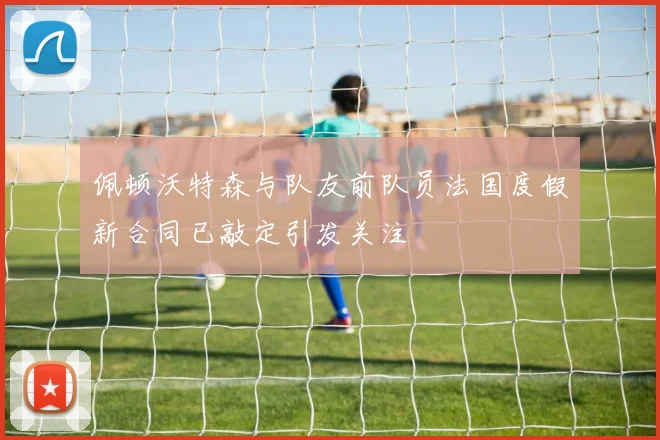 佩顿沃特森与队友前队员法国度假新合同已敲定引发关注