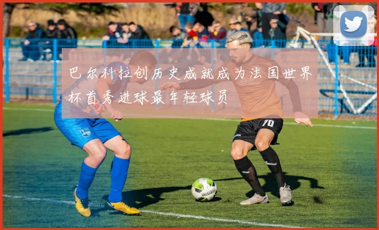 巴尔科拉创历史成就成为法国世界杯首秀进球最年轻球员