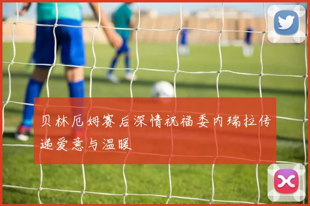 贝林厄姆赛后深情祝福委内瑞拉传递爱意与温暖
