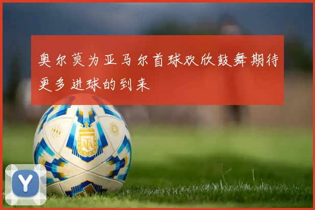 奥尔莫为亚马尔首球欢欣鼓舞期待更多进球的到来