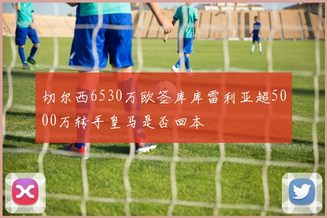 切尔西6530万欧签库库雷利亚超5000万转手皇马是否回本
