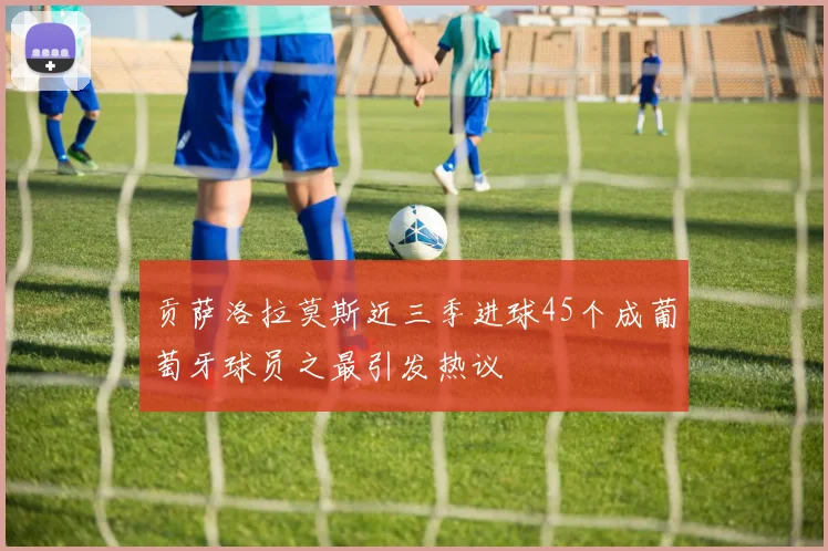 贡萨洛拉莫斯近三季进球45个成葡萄牙球员之最引发热议