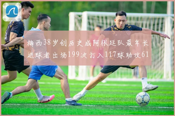 梅西38岁创历史成阿根廷队最年长进球者出场199次打入117球助攻61次