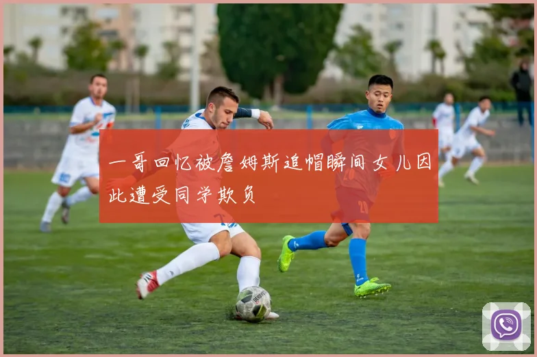 一哥回忆被詹姆斯追帽瞬间女儿因此遭受同学欺负
