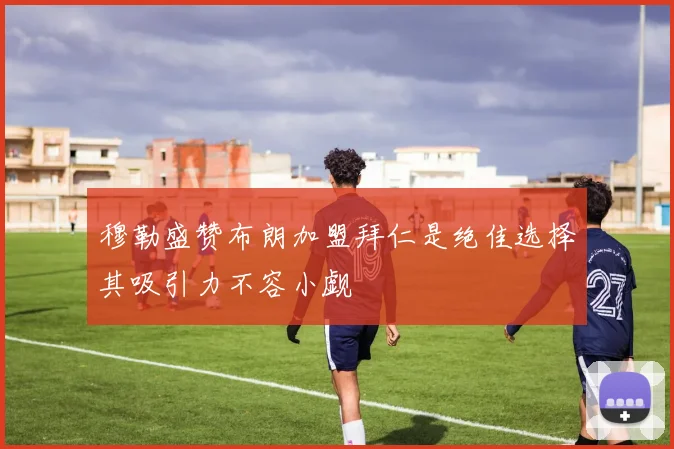 穆勒盛赞布朗加盟拜仁是绝佳选择其吸引力不容小觑